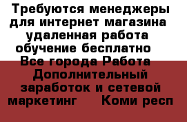 Требуются менеджеры для интернет магазина, удаленная работа, обучение бесплатно, - Все города Работа » Дополнительный заработок и сетевой маркетинг   . Коми респ.